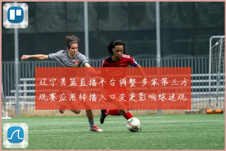 辽宁男篮直播平台调整 多家第三方观赛应用转播入口变更影响球迷观赛