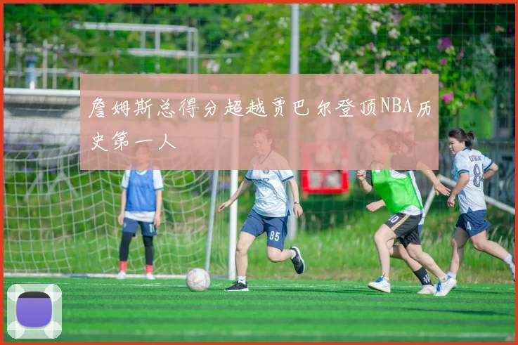 詹姆斯总得分超越贾巴尔登顶NBA历史第一人