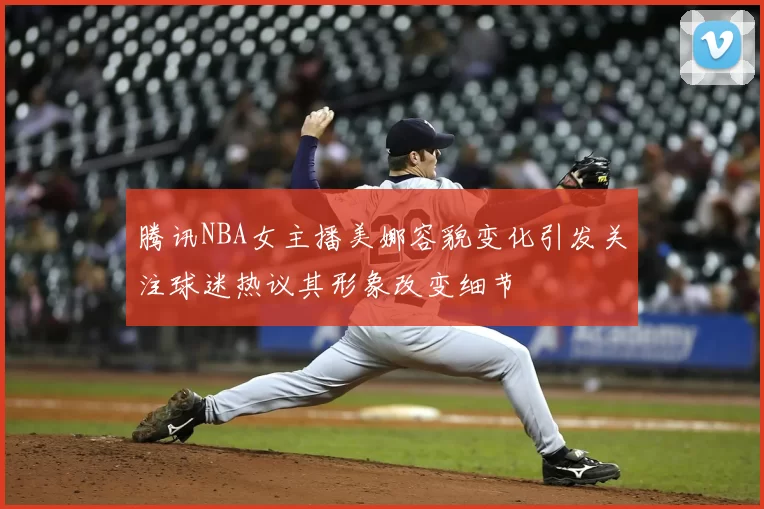 腾讯NBA女主播美娜容貌变化引发关注球迷热议其形象改变细节