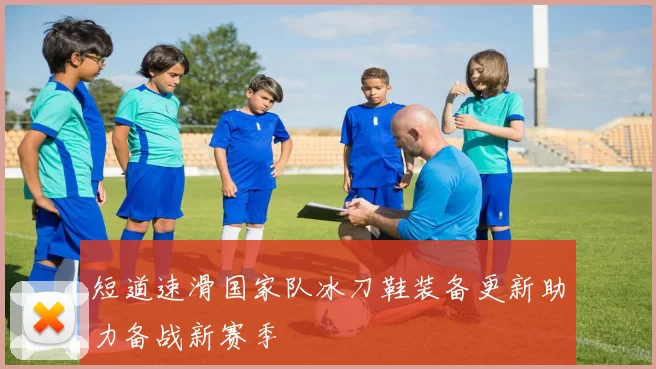 短道速滑国家队冰刀鞋装备更新助力备战新赛季