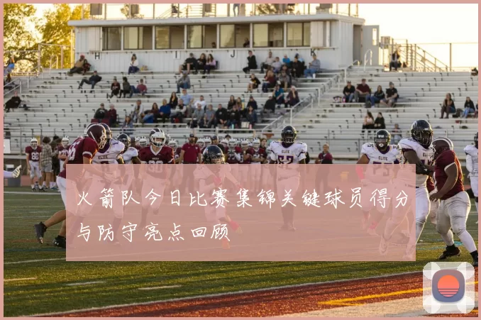 火箭队今日比赛集锦关键球员得分与防守亮点回顾