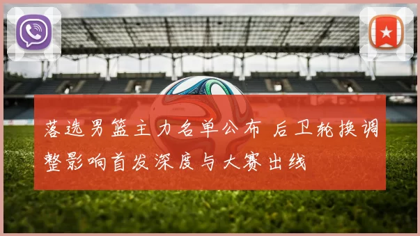 落选男篮主力名单公布 后卫轮换调整影响首发深度与大赛出线