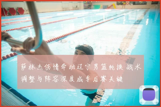 萨林杰伤情牵动辽宁男篮轮换 战术调整与阵容深度成季后赛关键