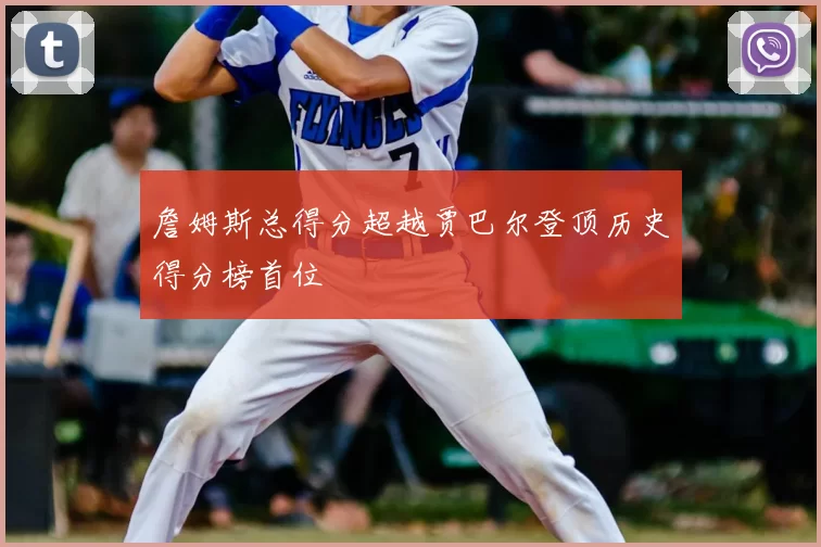 詹姆斯总得分超越贾巴尔登顶历史得分榜首位