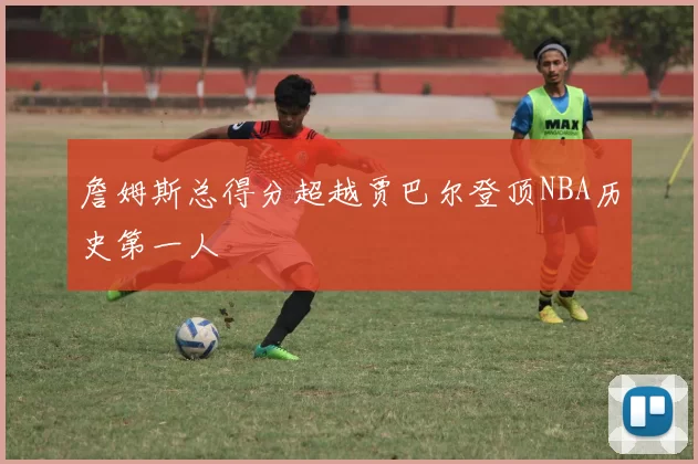 詹姆斯总得分超越贾巴尔登顶NBA历史第一人