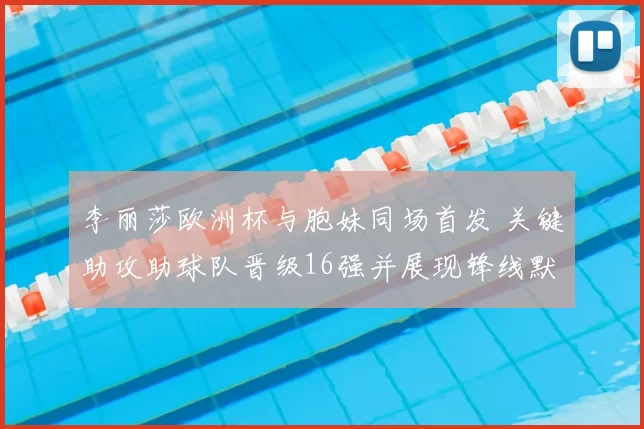 李丽莎欧洲杯与胞妹同场首发 关键助攻助球队晋级16强并展现锋线默契