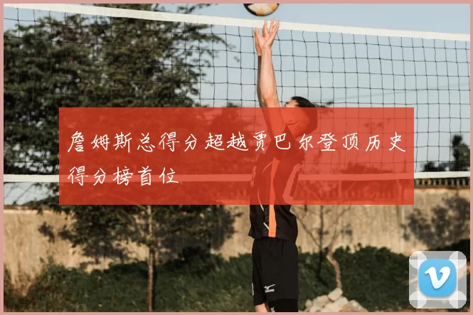 詹姆斯总得分超越贾巴尔登顶历史得分榜首位