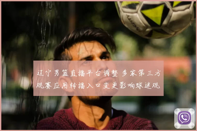 辽宁男篮直播平台调整 多家第三方观赛应用转播入口变更影响球迷观赛