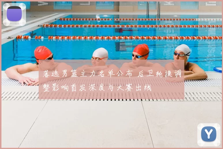 落选男篮主力名单公布 后卫轮换调整影响首发深度与大赛出线