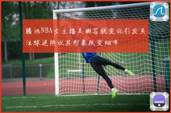腾讯NBA女主播美娜容貌变化引发关注球迷热议其形象改变细节