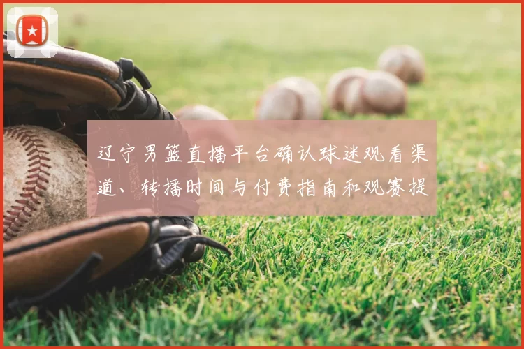 辽宁男篮直播平台确认球迷观看渠道、转播时间与付费指南和观赛提示