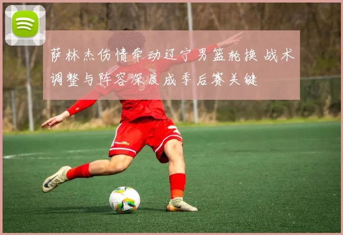 萨林杰伤情牵动辽宁男篮轮换 战术调整与阵容深度成季后赛关键